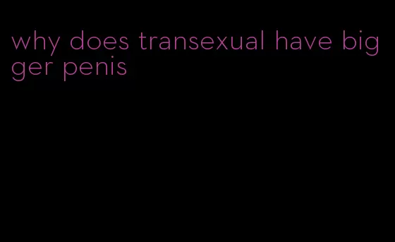 why does transexual have bigger penis