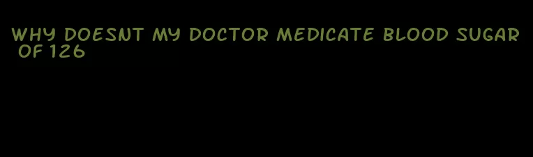 why doesnt my doctor medicate blood sugar of 126