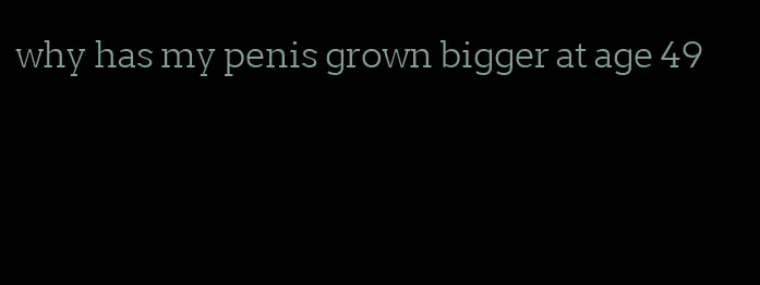 why has my penis grown bigger at age 49