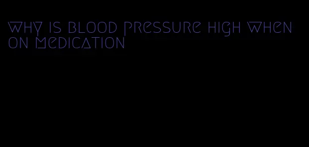 why is blood pressure high when on medication