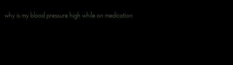 why is my blood pressure high while on medication