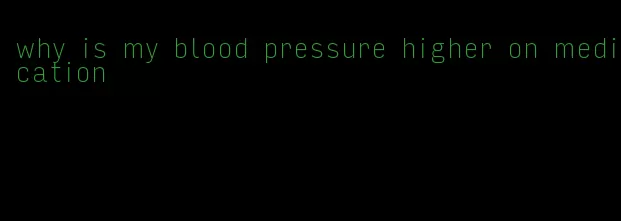 why is my blood pressure higher on medication