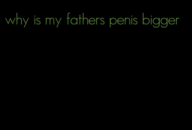 why is my fathers penis bigger