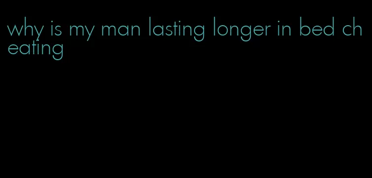 why is my man lasting longer in bed cheating