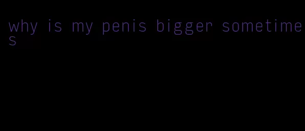 why is my penis bigger sometimes