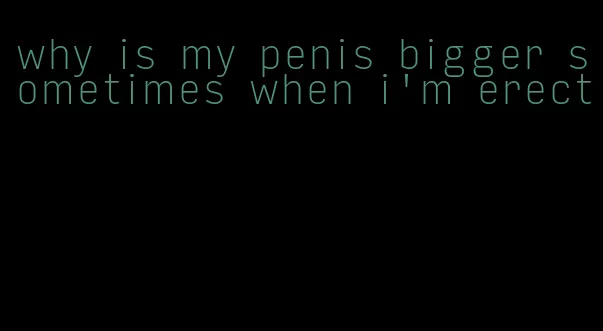 why is my penis bigger sometimes when i'm erect