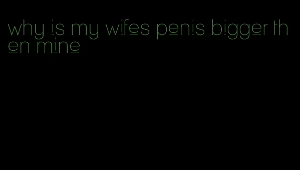 why is my wifes penis bigger then mine