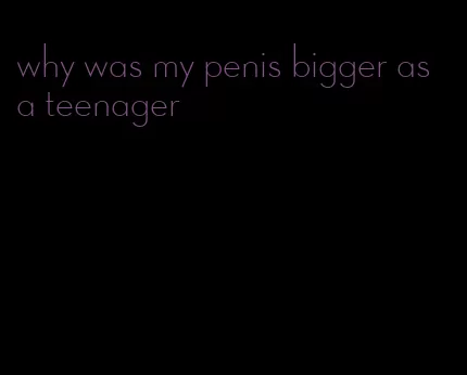 why was my penis bigger as a teenager