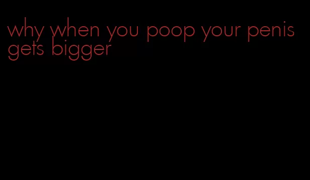 why when you poop your penis gets bigger