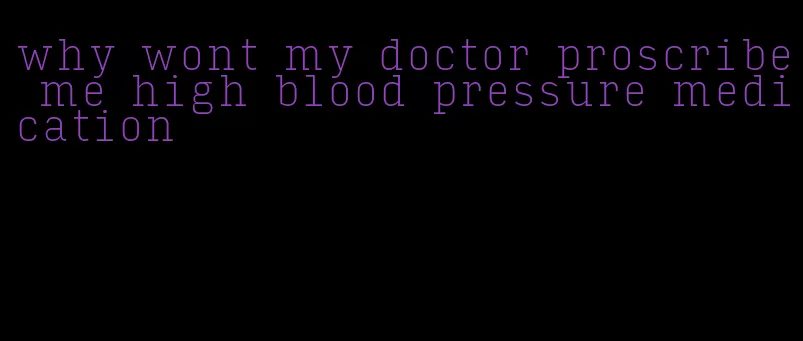 why wont my doctor proscribe me high blood pressure medication