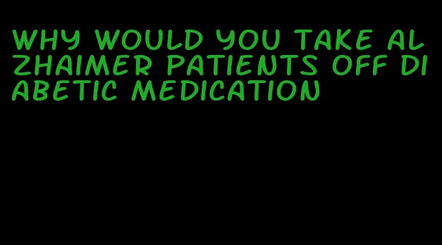 why would you take alzhaimer patients off diabetic medication