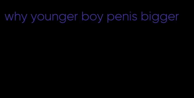 why younger boy penis bigger