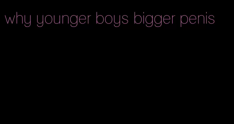 why younger boys bigger penis