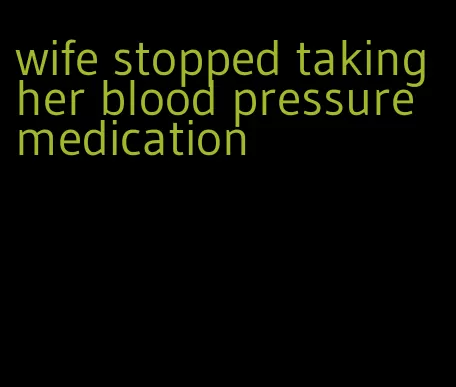 wife stopped taking her blood pressure medication