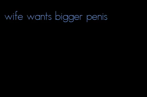 wife wants bigger penis