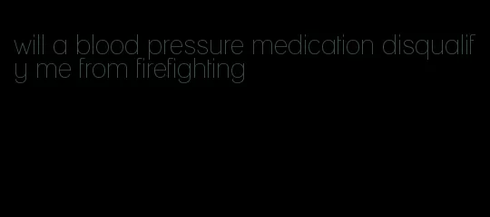 will a blood pressure medication disqualify me from firefighting