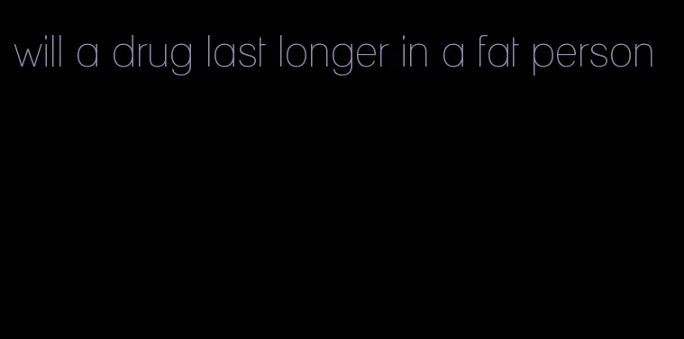 will a drug last longer in a fat person