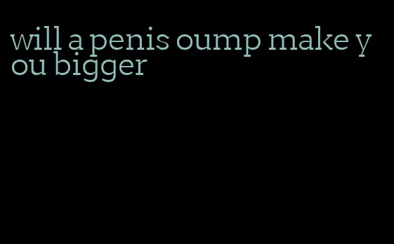 will a penis oump make you bigger