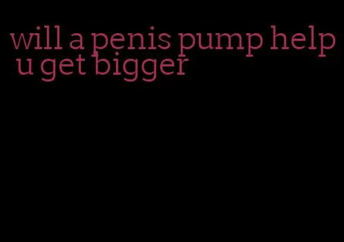 will a penis pump help u get bigger