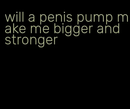 will a penis pump make me bigger and stronger