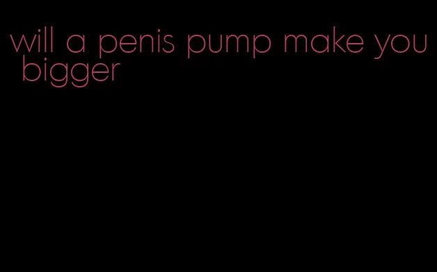 will a penis pump make you bigger