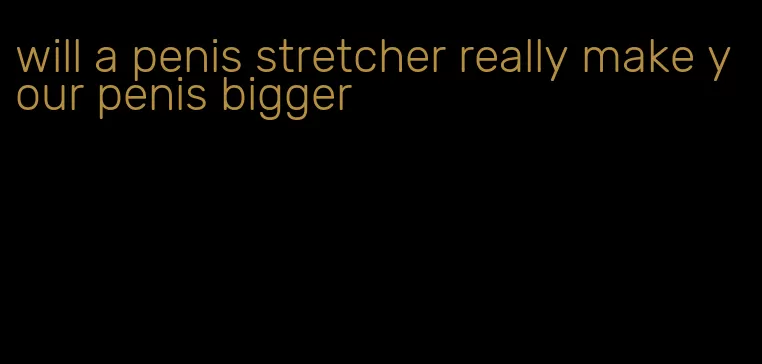 will a penis stretcher really make your penis bigger