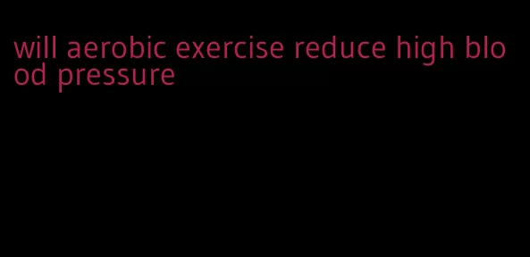 will aerobic exercise reduce high blood pressure