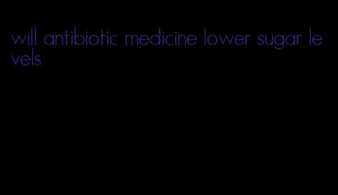 will antibiotic medicine lower sugar levels