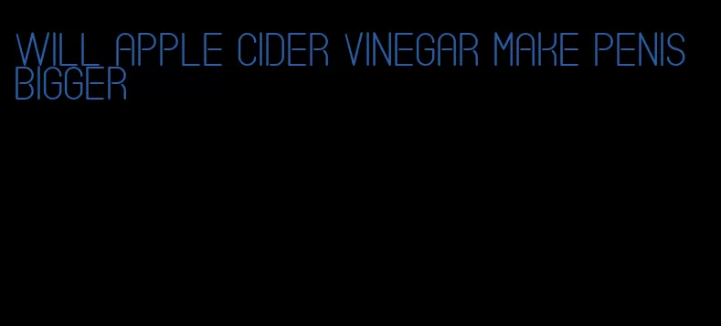 will apple cider vinegar make penis bigger