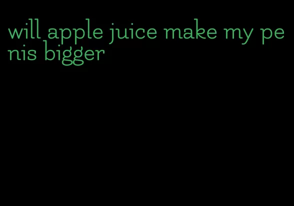 will apple juice make my penis bigger