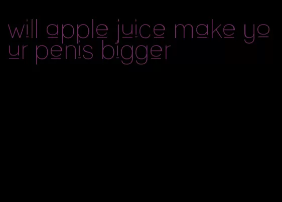 will apple juice make your penis bigger