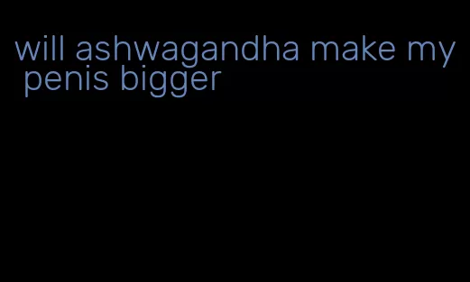 will ashwagandha make my penis bigger