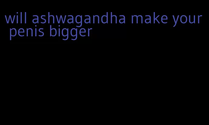 will ashwagandha make your penis bigger