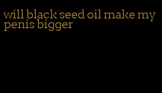 will black seed oil make my penis bigger