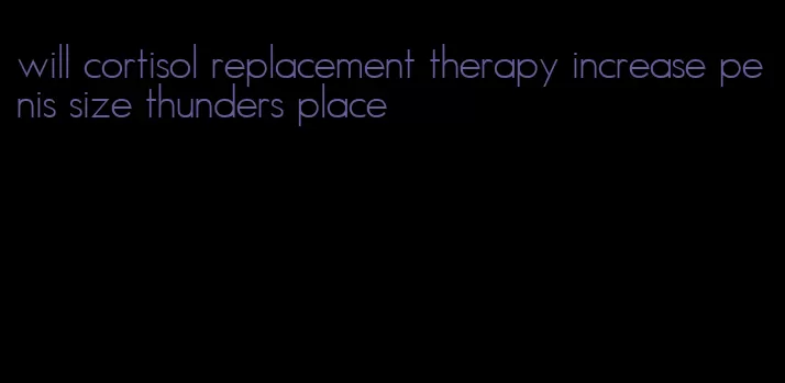 will cortisol replacement therapy increase penis size thunders place