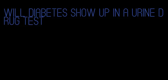 will diabetes show up in a urine drug test