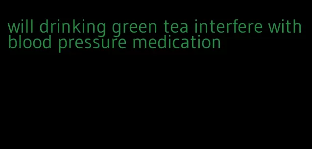 will drinking green tea interfere with blood pressure medication