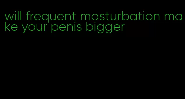 will frequent masturbation make your penis bigger