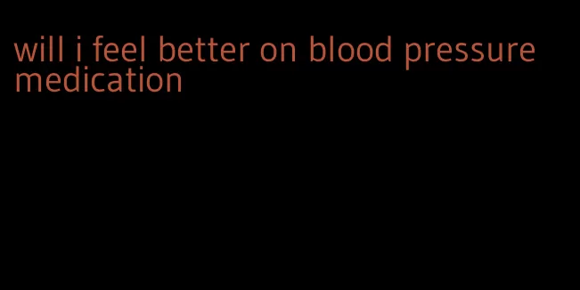 will i feel better on blood pressure medication