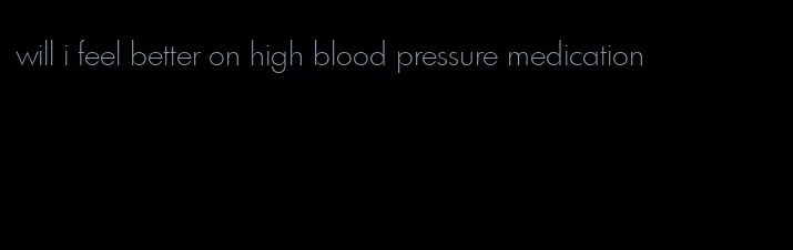 will i feel better on high blood pressure medication