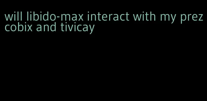 will libido-max interact with my prezcobix and tivicay