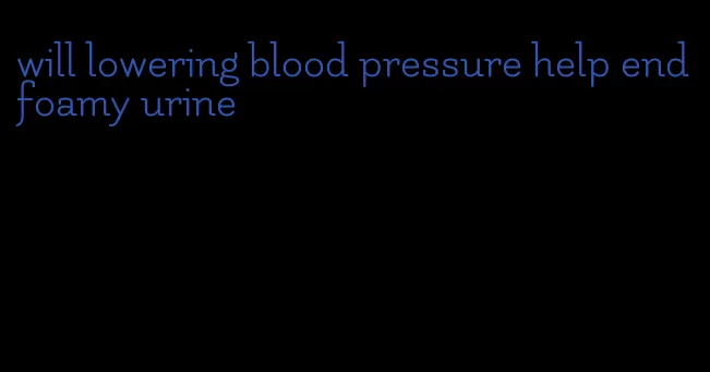 will lowering blood pressure help end foamy urine