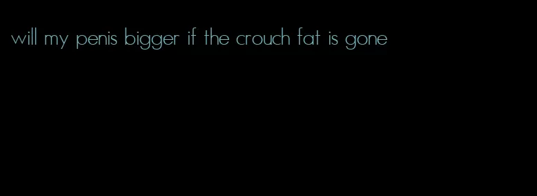 will my penis bigger if the crouch fat is gone