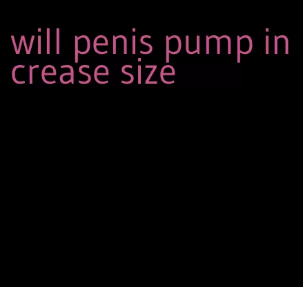 will penis pump increase size