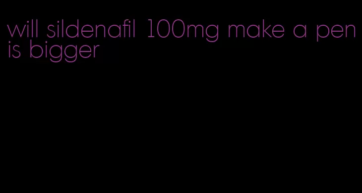 will sildenafil 100mg make a penis bigger