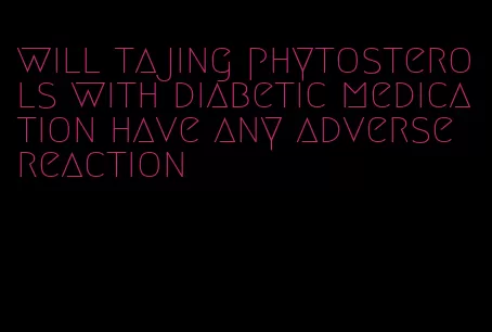 will tajing phytosterols with diabetic medication have any adverse reaction