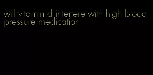 will vitamin d interfere with high blood pressure medication