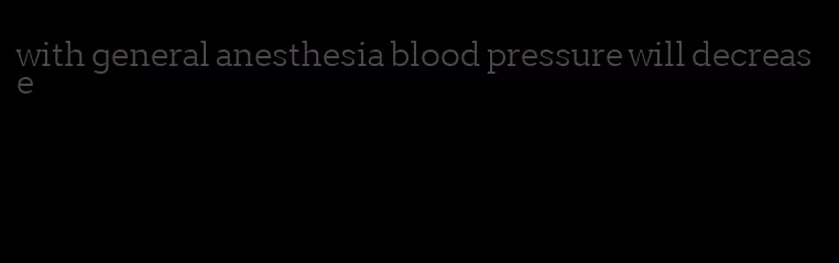 with general anesthesia blood pressure will decrease