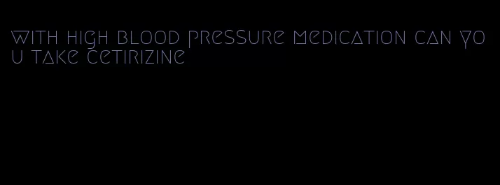 with high blood pressure medication can you take cetirizine