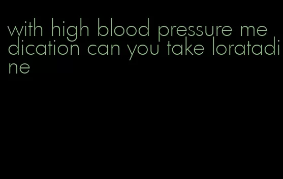 with high blood pressure medication can you take loratadine